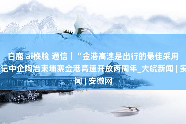 白鹿 ai换脸 通信｜“金港高速是出行的最佳采用”——记中企陶冶柬埔寨金港高速开放两周年_大皖新闻 | 安徽网