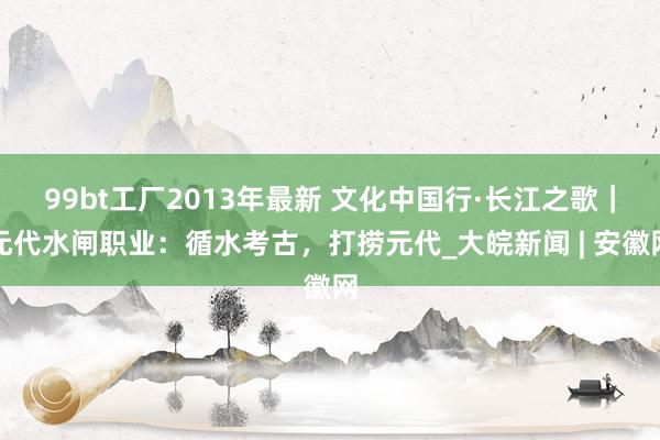 99bt工厂2013年最新 文化中国行·长江之歌｜元代水闸职业：循水考古，打捞元代_大皖新闻 | 安徽网