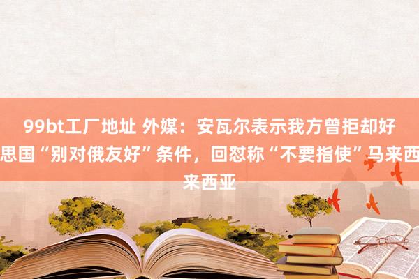 99bt工厂地址 外媒：安瓦尔表示我方曾拒却好意思国“别对俄友好”条件，回怼称“不要指使”马来西亚