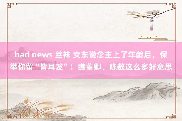 bad news 丝袜 女东说念主上了年龄后，保举你留“皆耳发”！瞧董卿、陈数这么多好意思