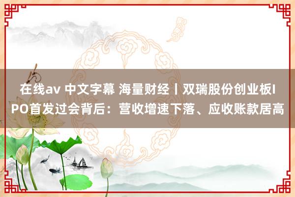 在线av 中文字幕 海量财经丨双瑞股份创业板IPO首发过会背后：营收增速下落、应收账款居高