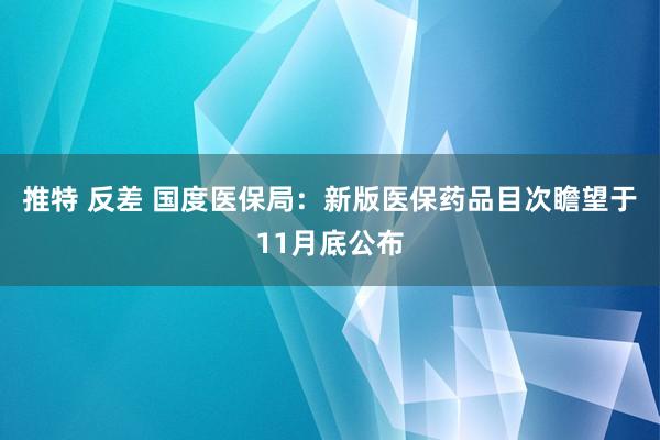 推特 反差 国度医保局：新版医保药品目次瞻望于11月底公布