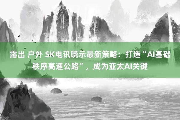 露出 户外 SK电讯晓示最新策略：打造“AI基础秩序高速公路”，成为亚太AI关键