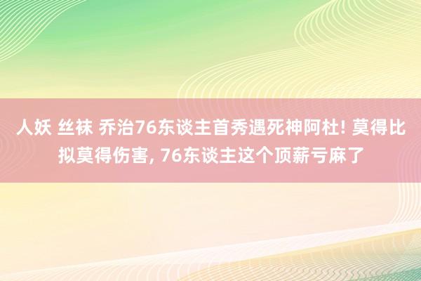 人妖 丝袜 乔治76东谈主首秀遇死神阿杜! 莫得比拟莫得伤害， 76东谈主这个顶薪亏麻了