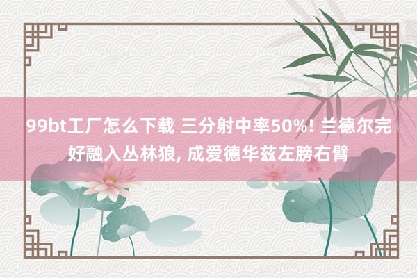 99bt工厂怎么下载 三分射中率50%! 兰德尔完好融入丛林狼， 成爱德华兹左膀右臂