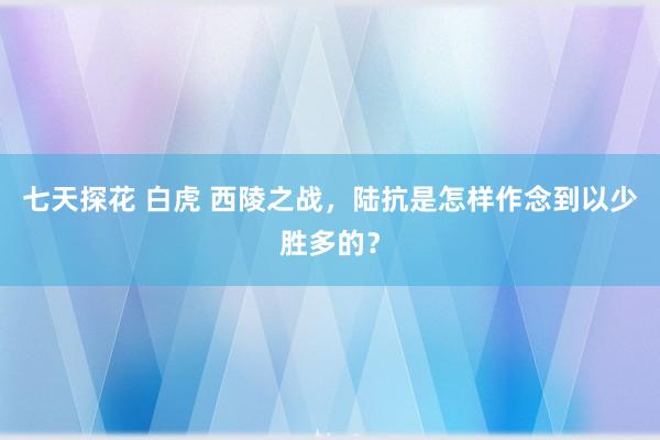 七天探花 白虎 西陵之战，陆抗是怎样作念到以少胜多的？