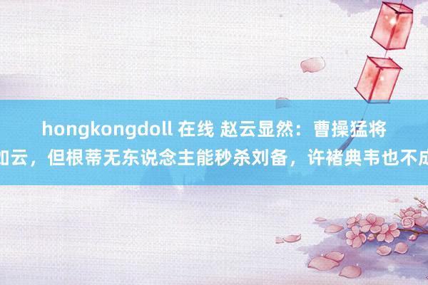 hongkongdoll 在线 赵云显然：曹操猛将如云，但根蒂无东说念主能秒杀刘备，许褚典韦也不成