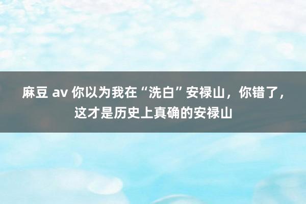 麻豆 av 你以为我在“洗白”安禄山，你错了，这才是历史上真确的安禄山