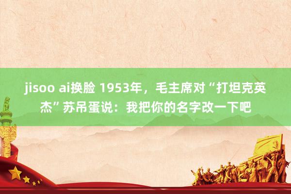 jisoo ai换脸 1953年，毛主席对“打坦克英杰”苏吊蛋说：我把你的名字改一下吧