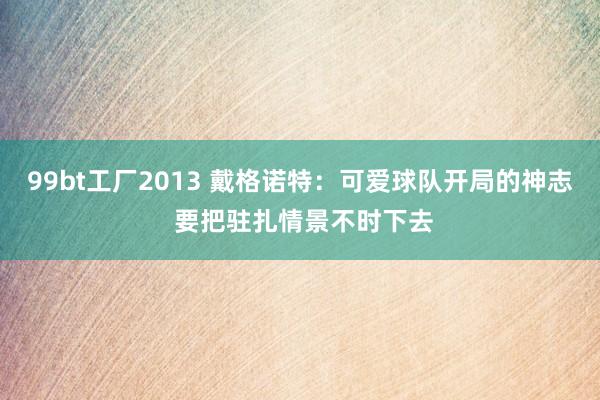 99bt工厂2013 戴格诺特：可爱球队开局的神志 要把驻扎情景不时下去