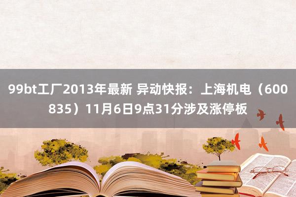 99bt工厂2013年最新 异动快报：上海机电（600835）11月6日9点31分涉及涨停板