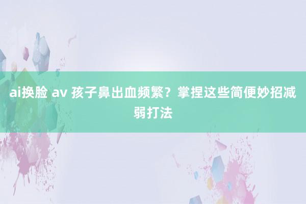 ai换脸 av 孩子鼻出血频繁？掌捏这些简便妙招减弱打法