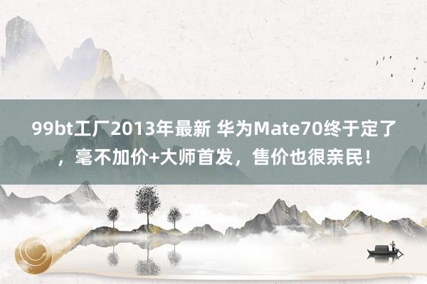 99bt工厂2013年最新 华为Mate70终于定了，毫不加价+大师首发，售价也很亲民！