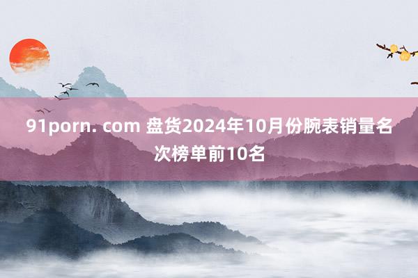 91porn. com 盘货2024年10月份腕表销量名次榜单前10名