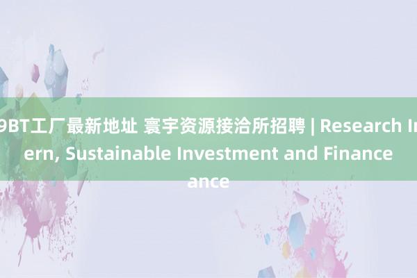 99BT工厂最新地址 寰宇资源接洽所招聘 | Research Intern， Sustainable Investment and Finance