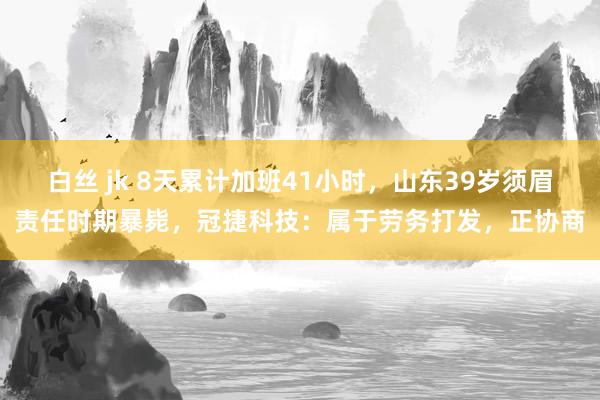 白丝 jk 8天累计加班41小时，山东39岁须眉责任时期暴毙，冠捷科技：属于劳务打发，正协商