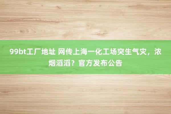 99bt工厂地址 网传上海一化工场突生气灾，浓烟滔滔？官方发布公告