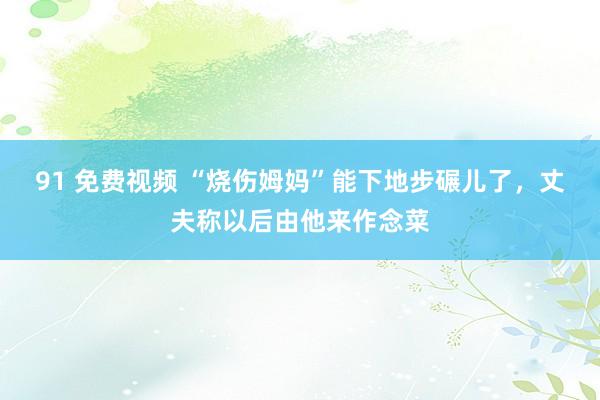 91 免费视频 “烧伤姆妈”能下地步碾儿了，丈夫称以后由他来作念菜