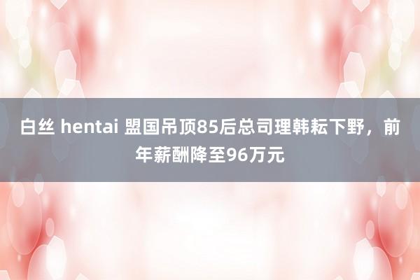 白丝 hentai 盟国吊顶85后总司理韩耘下野，前年薪酬降至96万元