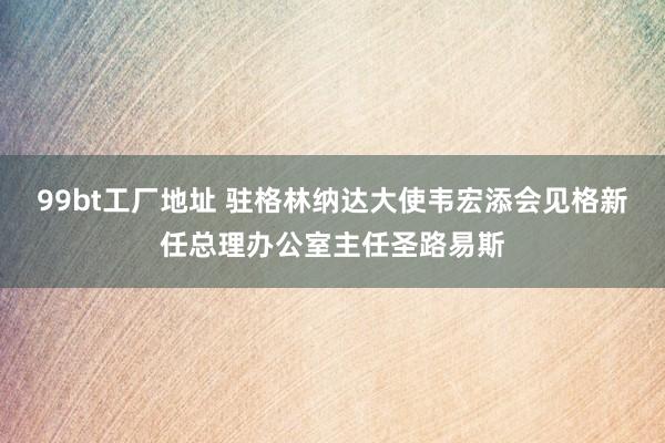 99bt工厂地址 驻格林纳达大使韦宏添会见格新任总理办公室主任圣路易斯