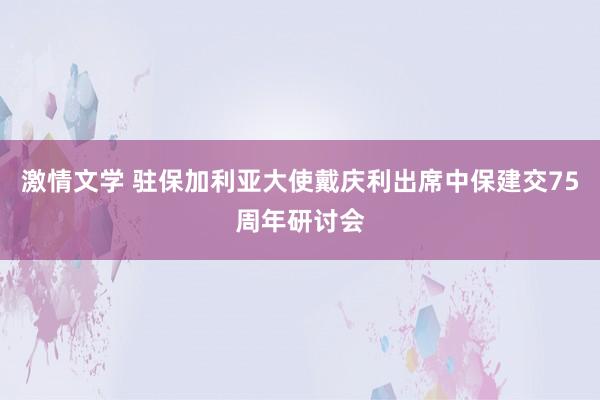 激情文学 驻保加利亚大使戴庆利出席中保建交75周年研讨会