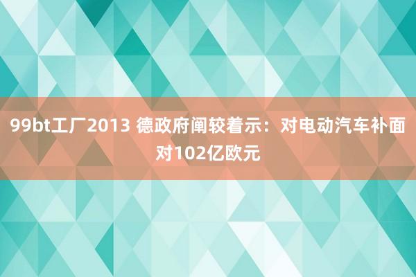 99bt工厂2013 德政府阐较着示：对电动汽车补面对102亿欧元