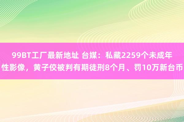 99BT工厂最新地址 台媒：私藏2259个未成年性影像，黄子佼被判有期徒刑8个月、罚10万新台币