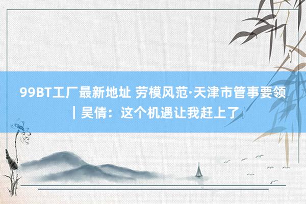99BT工厂最新地址 劳模风范·天津市管事要领｜吴倩：这个机遇让我赶上了