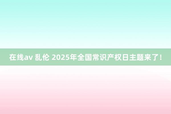 在线av 乱伦 2025年全国常识产权日主题来了！