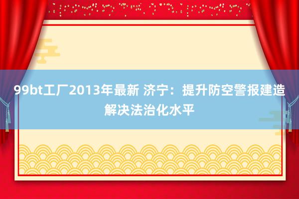 99bt工厂2013年最新 济宁：提升防空警报建造解决法治化水平