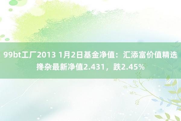 99bt工厂2013 1月2日基金净值：汇添富价值精选搀杂最新净值2.431，跌2.45%