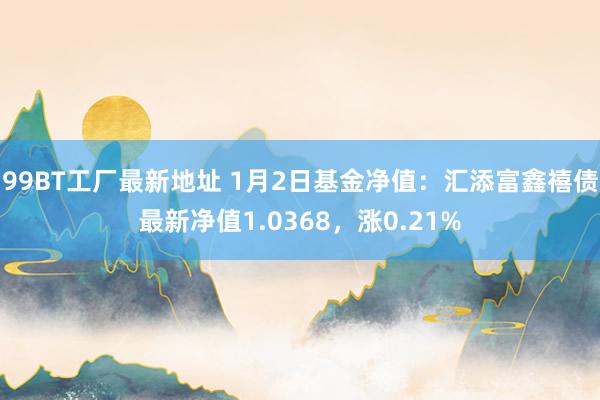 99BT工厂最新地址 1月2日基金净值：汇添富鑫禧债最新净值1.0368，涨0.21%