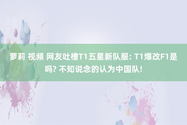 萝莉 视频 网友吐槽T1五星新队服: T1爆改F1是吗? 不知说念的认为中国队!