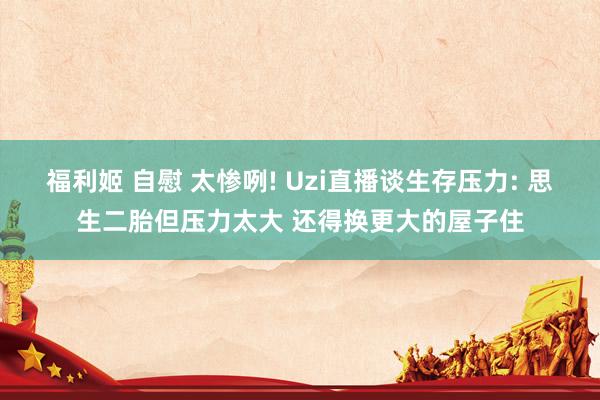 福利姬 自慰 太惨咧! Uzi直播谈生存压力: 思生二胎但压力太大 还得换更大的屋子住