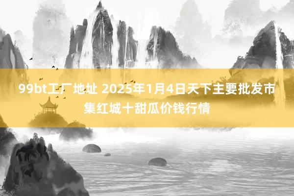 99bt工厂地址 2025年1月4日天下主要批发市集红城十甜瓜价钱行情