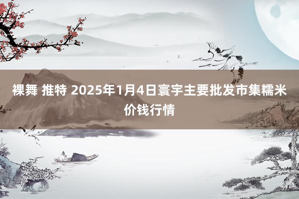 裸舞 推特 2025年1月4日寰宇主要批发市集糯米价钱行情