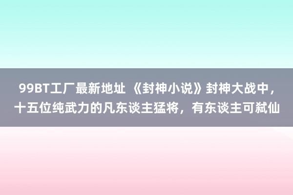 99BT工厂最新地址 《封神小说》封神大战中，十五位纯武力的凡东谈主猛将，有东谈主可弑仙