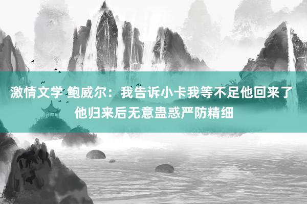 激情文学 鲍威尔：我告诉小卡我等不足他回来了 他归来后无意蛊惑严防精细