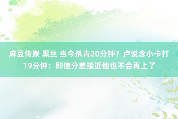 麻豆传媒 黑丝 当今杀青20分钟？卢说念小卡打19分钟：即使分差接近他也不会再上了