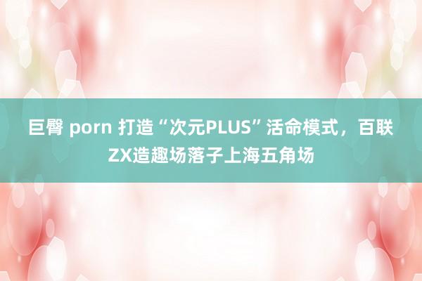 巨臀 porn 打造“次元PLUS”活命模式，百联ZX造趣场落子上海五角场