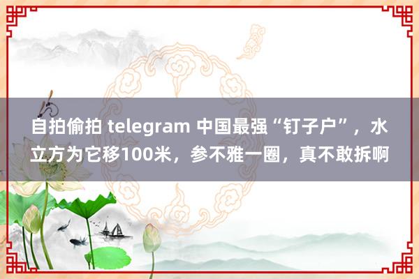 自拍偷拍 telegram 中国最强“钉子户”，水立方为它移100米，参不雅一圈，真不敢拆啊