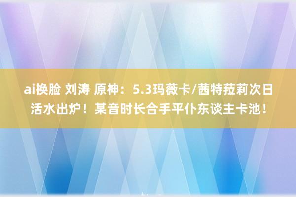 ai换脸 刘涛 原神：5.3玛薇卡/茜特菈莉次日活水出炉！某音时长合手平仆东谈主卡池！