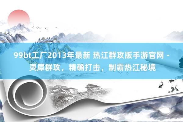 99bt工厂2013年最新 热江群攻版手游官网 - 灵犀群攻，精确打击，制霸热江秘境