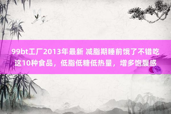99bt工厂2013年最新 减脂期睡前饿了不错吃这10种食品，低脂低糖低热量，增多饱腹感