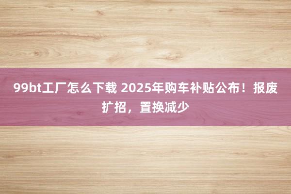 99bt工厂怎么下载 2025年购车补贴公布！报废扩招，置换减少