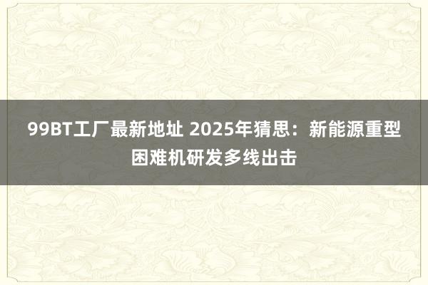 99BT工厂最新地址 2025年猜思：新能源重型困难机研发多线出击