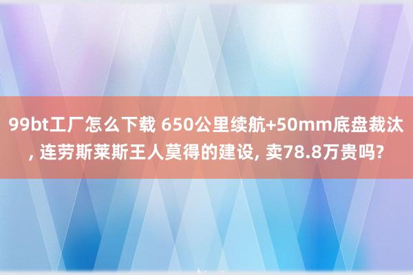 99bt工厂怎么下载 650公里续航+50mm底盘裁汰， 连劳斯莱斯王人莫得的建设， 卖78.8万贵吗?