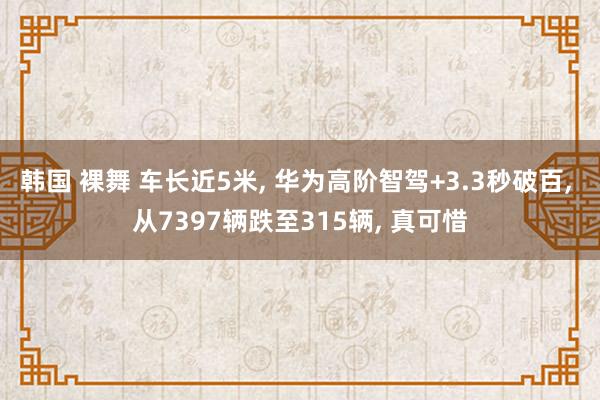 韩国 裸舞 车长近5米， 华为高阶智驾+3.3秒破百， 从7397辆跌至315辆， 真可惜