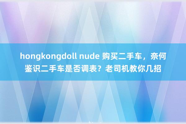 hongkongdoll nude 购买二手车，奈何鉴识二手车是否调表？老司机教你几招