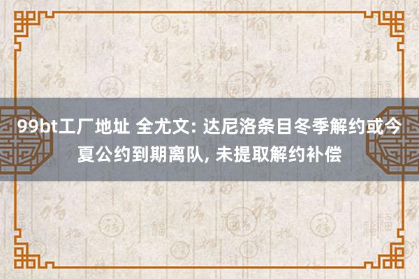 99bt工厂地址 全尤文: 达尼洛条目冬季解约或今夏公约到期离队， 未提取解约补偿